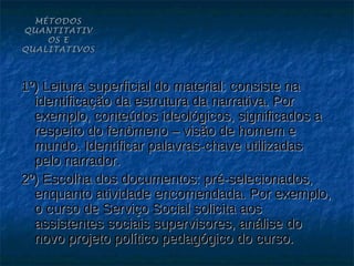 MÉTODOS
QUANTITATIV
    OS E
QUALITATIVOS



1º) Leitura superficial do material: consiste na
  identificação da estrutura da narrativa. Por
  exemplo, conteúdos ideológicos, significados a
  respeito do fenômeno – visão de homem e
  mundo. Identificar palavras-chave utilizadas
  pelo narrador.
2º) Escolha dos documentos: pré-selecionados,
  enquanto atividade encomendada. Por exemplo,
  o curso de Serviço Social solicita aos
  assistentes sociais supervisores, análise do
  novo projeto político pedagógico do curso.
 