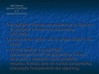 MÉTODOS
QUANTITATIVO
     S E
QUALITATIVOS




O investigador formula um problema e os objetivos
  da pesquisa e recolhe os documentos
  adequados.
Os documentos podem ser de origem oficial e não
  oficial.
A escolha implica: exaustividade;
  representatividade; homogeneidade (mesmo
  tema para o segmento social escolhido,
  mesmas técnicas para um estudo comparativo);
  adequação (cumprimento dos objetivos);
 