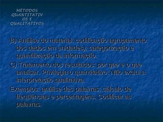 MÉTODOS
QUANTITATIV
    OS E
QUALITATIVOS



B) Análise do material: codificação agrupamento
  dos dados em unidades); categorização e
  quantificação da informação.
C) Tratamento dos resultados: por que e o que
  analisar. Privilegia o quantitativo. Não exclui a
  interpretação qualitativa.
Exemplos: análise das palavras: cálculo de
  freqüências e percentagens. Codificar as
  palavras.
 