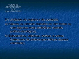 MÉTODOS
QUANTITATIV
    OS E
QUALITATIVOS



1ª) Unidades de registro e de conteúdo
a) Palavra ou símbolo: trabalha-se com todas ou
    com algumas mais simbólicas (sentido
    político-ideológico).
b) Substantivos, adjetivos, verbos, e outros
    (categorias de palavra que indique riqueza
    vocabular).
 