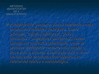 MÉTODOS
QUANTITATIV
    OS E
QUALITATIVOS



2ª) Unidades de Contexto: são as referências mais
  amplas das unidades de registro. Como
  exemplo, “culturas inferiores”, “povos
  atrasados”, “sociedades periféricas”, devem
  ultrapassar a questão quantitativa. Deve-se
  procurar unidade de contexto mais ampla: a
  frase para a palavra, o parágrafo para o tema.
  Devem estar vinculadas aos objetivos, ao
  referencial teórico e metodológico.
 