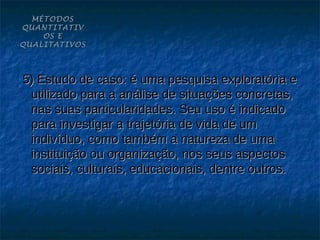 MÉTODOS
QUANTITATIV
    OS E
QUALITATIVOS




5) Estudo de caso: é uma pesquisa exploratória e
 utilizado para a análise de situações concretas,
 nas suas particularidades. Seu uso é indicado
 para investigar a trajetória de vida de um
 indivíduo, como também a natureza de uma
 instituição ou organização, nos seus aspectos
 sociais, culturais, educacionais, dentre outros.
 