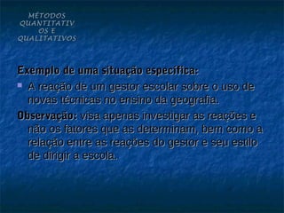 MÉTODOS
QUANTITATIV
    OS E
QUALITATIVOS




Exemplo de uma situação específica:
 A reação de um gestor escolar sobre o uso de

  novas técnicas no ensino da geografia.
Observação: visa apenas investigar as reações e
  não os fatores que as determinam, bem como a
  relação entre as reações do gestor e seu estilo
  de dirigir a escola.
 