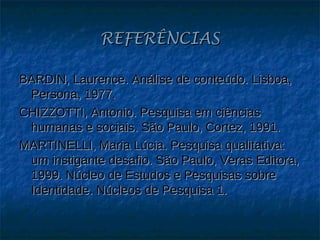 REFERÊNCIAS

BARDIN, Laurence. Análise de conteúdo. Lisboa,
 Persona, 1977.
CHIZZOTTI, Antonio. Pesquisa em ciências
 humanas e sociais. São Paulo, Cortez, 1991.
MARTINELLI, Maria Lúcia. Pesquisa qualitativa:
 um instigante desafio. São Paulo, Veras Editora,
 1999. Núcleo de Estudos e Pesquisas sobre
 Identidade. Núcleos de Pesquisa 1.
 