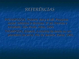 REFERÊNCIAS

RICHARDSON, Roberto Jarry et alli. Pesquisa
  social: métodos e técnicas. 3ª ed. Revista e
  Ampliada. São Paulo, Atlas, 1999.
THOMPSON, Edward. A miséria da teoria ou um
  planetário de erros. Rio de Janeiro. Zahar, 1981.
 