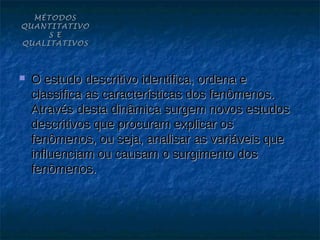 MÉTODOS
QUANTITATIVO
     S E
QUALITATIVOS



   O estudo descritivo identifica, ordena e
    classifica as características dos fenômenos.
    Através desta dinâmica surgem novos estudos
    descritivos que procuram explicar os
    fenômenos, ou seja, analisar as variáveis que
    influenciam ou causam o surgimento dos
    fenômenos.
 
