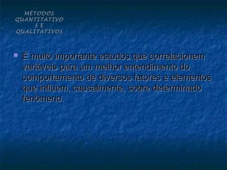 MÉTODOS
QUANTITATIVO
     S E
QUALITATIVOS



   É muito importante estudos que correlacionem
    variáveis para um melhor entendimento do
    comportamento de diversos fatores e elementos
    que influem, causalmente, sobre determinado
    fenômeno.
 