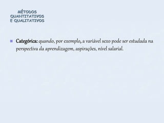 MÉTODOS
QUANTITATIVOS
E QUALITATIVOS
 Categórica: quando, por exemplo, a variável sexo pode ser estudada na
perspectiva da aprendizagem, aspirações, nível salarial.
 