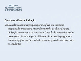 MÉTODOS
QUANTITATIVOS
E QUALITATIVOS
Observe-se a título de ilustração:
Uma escola realiza uma pesquisa para verificar se a instrução
programada proporciona maior desempenho do aluno do que a
utilização convencional do livro-texto. O resultado apresentou maior
desempenho de alunos que se utilizaram da instrução programada.
Isso não significa que tal resultado possa ser generalizado para todos
os estudantes.
 