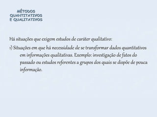 MÉTODOS
QUANTITATIVOS
E QUALITATIVOS
Há situações que exigem estudos de caráter qualitativo:
1) Situações em que há necessidade de se transformar dados quantitativos
em informações qualitativas. Exemplo: investigação de fatos do
passado ou estudos referentes a grupos dos quais se dispõe de pouca
informação.
 
