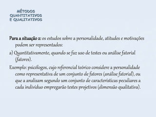 MÉTODOS
QUANTITATIVOS
E QUALITATIVOS
Para a situação 2: os estudos sobre a personalidade, atitudes e motivações
podem ser representados:
a) Quantitativamente, quando se faz uso de testes ou análise fatorial
(fatores).
Exemplo: psicólogos, cujo referencial teórico considere a personalidade
como representativa de um conjunto de fatores (análise fatorial), ou
que a analisam segundo um conjunto de características peculiares a
cada indivíduo empregarão testes projetivos (dimensão qualitativa).
 
