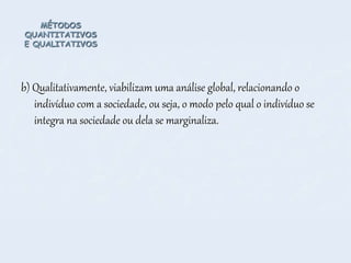 MÉTODOS
QUANTITATIVOS
E QUALITATIVOS
b) Qualitativamente, viabilizam uma análise global, relacionando o
indivíduo com a sociedade, ou seja, o modo pelo qual o indivíduo se
integra na sociedade ou dela se marginaliza.
 
