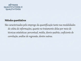 MÉTODOS
QUANTITATIVOS E
QUALITATIVOS
Métodos quantitativos
São caracterizados pelo emprego da quantificação tanto nas modalidades
de coleta de informações, quanto no tratamento delas por meio de
técnicas estatísticas: percentual, média, desvio-padrão, coeficiente de
correlação, análise de regressão, dentre outras.
 