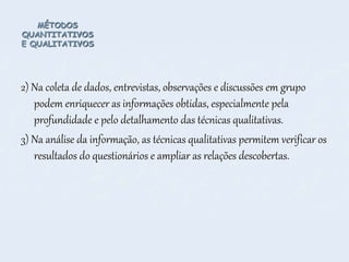 MÉTODOS
QUANTITATIVOS
E QUALITATIVOS
2) Na coleta de dados, entrevistas, observações e discussões em grupo
podem enriquecer as informações obtidas, especialmente pela
profundidade e pelo detalhamento das técnicas qualitativas.
3) Na análise da informação, as técnicas qualitativas permitem verificar os
resultados do questionários e ampliar as relações descobertas.
 