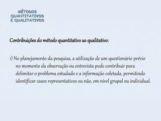 MÉTODOS
QUANTITATIVOS
E QUALITATIVOS
Contribuições do método quantitativo ao qualitativo:
1) No planejamento da pesquisa, a utilização de um questionário prévio
no momento da observação ou entrevista pode contribuir para
delimitar o problema estudado e a informação coletada, permitindo
identificar casos representativos ou não, em nível grupal ou individual.
 