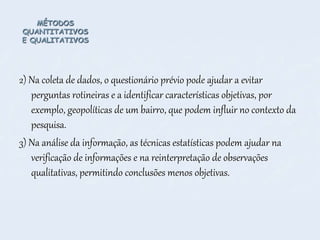 MÉTODOS
QUANTITATIVOS
E QUALITATIVOS
2) Na coleta de dados, o questionário prévio pode ajudar a evitar
perguntas rotineiras e a identificar características objetivas, por
exemplo, geopolíticas de um bairro, que podem influir no contexto da
pesquisa.
3) Na análise da informação, as técnicas estatísticas podem ajudar na
verificação de informações e na reinterpretação de observações
qualitativas, permitindo conclusões menos objetivas.
 