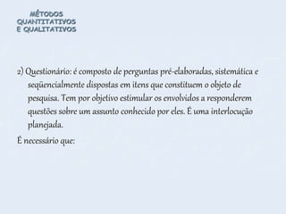 MÉTODOS
QUANTITATIVOS
E QUALITATIVOS
2) Questionário: é composto de perguntas pré-elaboradas, sistemática e
seqüencialmente dispostas em itens que constituem o objeto de
pesquisa. Tem por objetivo estimular os envolvidos a responderem
questões sobre um assunto conhecido por eles. É uma interlocução
planejada.
É necessário que:
 