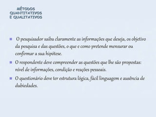 MÉTODOS
QUANTITATIVOS
E QUALITATIVOS
 O pesquisador saiba claramente as informações que deseja, os objetivo
da pesquisa e das questões, o que e como pretende mensurar ou
confirmar a sua hipótese.
 O respondente deve compreender as questões que lhe são propostas:
nível de informações, condição e reações pessoais.
 O questionário deve ter estrutura lógica, fácil linguagem e ausência de
dubiedades.
 