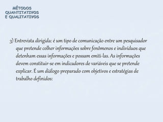 MÉTODOS
QUANTITATIVOS
E QUALITATIVOS
3) Entrevista dirigida: é um tipo de comunicação entre um pesquisador
que pretende colher informações sobre fenômenos e indivíduos que
detenham essas informações e possam emiti-las. As informações
devem constituir-se em indicadores de variáveis que se pretende
explicar. É um diálogo preparado com objetivos e estratégias de
trabalho definidos:
 
