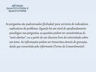 MÉTODOS
QUANTITATIVOS E
QUALITATIVOS
As perguntas são padronizadas (fechadas) para servirem de indicadores
explicativos do problema. Quando há um nível de aprofundamento
psicológico nas perguntas, as questões podem ter características de
“semi-abertas”, ou a partir de um discurso livre do entrevistado sobre
um tema. As informações podem ser transcritas através de gravação,
desde que consentida pelo informante (Termo de Consentimento).
 