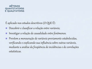 MÉTODOS
QUANTITATIVOS
E QUALITATIVOS
É aplicado nos estudos descritivos (O QUE É):
 Descobrir e classificar a relação entre variáveis;
 Investigar a relação de causalidade entre fenômenos.
 Prevêem a mensuração de variáveis previamente estabelecidas,
verificando e explicando sua influência sobre outras variáveis,
mediante a análise da freqüência de incidências e de correlações
estatísticas.
 