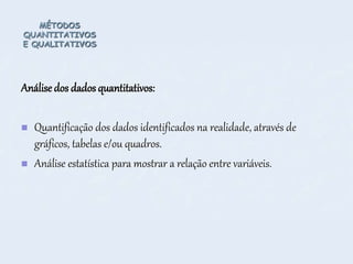 MÉTODOS
QUANTITATIVOS
E QUALITATIVOS
Análisedos dados quantitativos:
 Quantificação dos dados identificados na realidade, através de
gráficos, tabelas e/ou quadros.
 Análise estatística para mostrar a relação entre variáveis.
 