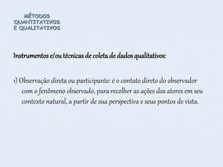 MÉTODOS
QUANTITATIVOS
E QUALITATIVOS
Instrumentos e/outécnicas de coleta de dados qualitativos:
1) Observação direta ou participante: é o contato direto do observador
com o fenômeno observado, para recolher as ações dos atores em seu
contexto natural, a partir de sua perspectiva e seus pontos de vista.
 