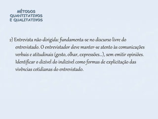 MÉTODOS
QUANTITATIVOS
E QUALITATIVOS
2) Entrevista não-dirigida: fundamenta-se no discurso livre do
entrevistado. O entrevistador deve manter-se atento às comunicações
verbais e atitudinais (gesto, olhar, expressões...), sem emitir opiniões.
Identificar o dizível do indizível como formas de explicitação das
vivências cotidianas do entrevistado.
 