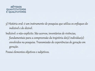 MÉTODOS
QUANTITATIVOS
E QUALITATIVOS
3) História oral: é um instrumento de pesquisa que utiliza os enfoques do
indizível e do dizível.
Indizível: o não-explícito. São acervos, inventários de vivências,
fundamentais para a compreensão da trajetória do(s) indivíduo(s)
envolvidos na pesquisa. Transmissão de experiências de geração em
geração.
Possui elementos objetivos e subjetivos.
 