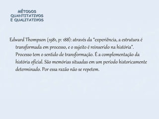 MÉTODOS
QUANTITATIVOS
E QUALITATIVOS
Edward Thompson (1981, p: 188): através da “experiência, a estrutura é
transformada em processo, e o sujeito é reinserido na história”.
Processo tem o sentido de transformação. É a complementação da
história oficial. São memórias situadas em um período historicamente
determinado. Por essa razão não se repetem.
 