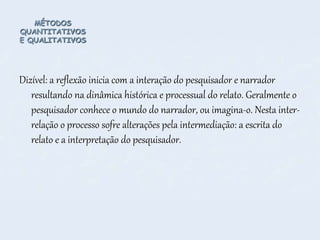 MÉTODOS
QUANTITATIVOS
E QUALITATIVOS
Dizível: a reflexão inicia com a interação do pesquisador e narrador
resultando na dinâmica histórica e processual do relato. Geralmente o
pesquisador conhece o mundo do narrador, ou imagina-o. Nesta inter-
relação o processo sofre alterações pela intermediação: a escrita do
relato e a interpretação do pesquisador.
 