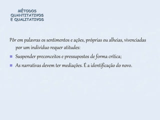 MÉTODOS
QUANTITATIVOS
E QUALITATIVOS
Pôr em palavras os sentimentos e ações, próprias ou alheias, vivenciadas
por um indivíduo requer atitudes:
 Suspender preconceitos e pressupostos de forma crítica;
 As narrativas devem ter mediações. É a identificação do novo.
 