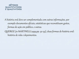MÉTODOS
QUANTITATIVOS
E QUALITATIVOS
A história oral deve ser complementada com outras informações, por
exemplo documentos oficiais, estatísticas que reconstituam gestos,
formas de ação em público, e outras.
QUEIROZ (in MARTINELLI,1999,pp. 92-93), duas formas de história oral:
história de vida e depoimentos.
 