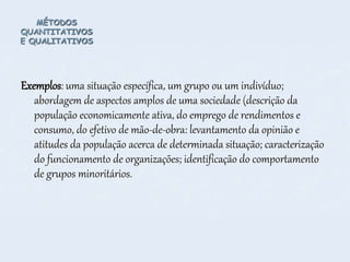 MÉTODOS
QUANTITATIVOS
E QUALITATIVOS
Exemplos: uma situação específica, um grupo ou um indivíduo;
abordagem de aspectos amplos de uma sociedade (descrição da
população economicamente ativa, do emprego de rendimentos e
consumo, do efetivo de mão-de-obra: levantamento da opinião e
atitudes da população acerca de determinada situação; caracterização
do funcionamento de organizações; identificação do comportamento
de grupos minoritários.
 