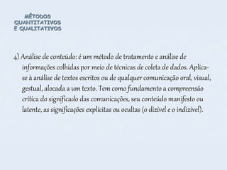 MÉTODOS
QUANTITATIVOS
E QUALITATIVOS
4) Análise de conteúdo: é um método de tratamento e análise de
informações colhidas por meio de técnicas de coleta de dados. Aplica-
se à análise de textos escritos ou de qualquer comunicação oral, visual,
gestual, alocada a um texto. Tem como fundamento a compreensão
crítica do significado das comunicações, seu conteúdo manifesto ou
latente, as significações explícitas ou ocultas (o dizível e o indizível).
 