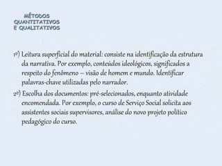 MÉTODOS
QUANTITATIVOS
E QUALITATIVOS
1º) Leitura superficial do material: consiste na identificação da estrutura
da narrativa. Por exemplo, conteúdos ideológicos, significados a
respeito do fenômeno – visão de homem e mundo. Identificar
palavras-chave utilizadas pelo narrador.
2º) Escolha dos documentos: pré-selecionados, enquanto atividade
encomendada. Por exemplo, o curso de Serviço Social solicita aos
assistentes sociais supervisores, análise do novo projeto político
pedagógico do curso.
 