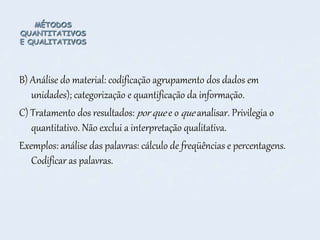 MÉTODOS
QUANTITATIVOS
E QUALITATIVOS
B) Análise do material: codificação agrupamento dos dados em
unidades); categorização e quantificação da informação.
C) Tratamento dos resultados: por que e o que analisar. Privilegia o
quantitativo. Não exclui a interpretação qualitativa.
Exemplos: análise das palavras: cálculo de freqüências e percentagens.
Codificar as palavras.
 