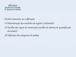 MÉTODOS
QUANTITATIVOS
E QUALITATIVOS
Há três momentos na codificação:
1ª) Determinação das unidades de registro (conteúdos).
2ª) Escolha das regras de numeração (escolha do sistema de quantificação
dos dados).
3ª) Definição das categorias de análise.
 