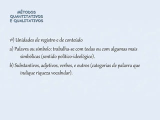 MÉTODOS
QUANTITATIVOS
E QUALITATIVOS
1ª) Unidades de registro e de conteúdo
a) Palavra ou símbolo: trabalha-se com todas ou com algumas mais
simbólicas (sentido político-ideológico).
b) Substantivos, adjetivos, verbos, e outros (categorias de palavra que
indique riqueza vocabular).
 