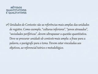 MÉTODOS
QUANTITATIVOS
E QUALITATIVOS
2ª) Unidades de Contexto: são as referências mais amplas das unidades
de registro. Como exemplo, “culturas inferiores”, “povos atrasados”,
“sociedades periféricas”, devem ultrapassar a questão quantitativa.
Deve-se procurar unidade de contexto mais ampla: a frase para a
palavra, o parágrafo para o tema. Devem estar vinculadas aos
objetivos, ao referencial teórico e metodológico.
 