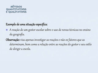 MÉTODOS
QUANTITATIVOS
E QUALITATIVOS
Exemplo de uma situaçãoespecífica:
 A reação de um gestor escolar sobre o uso de novas técnicas no ensino
da geografia.
Observação: visa apenas investigar as reações e não os fatores que as
determinam, bem como a relação entre as reações do gestor e seu estilo
de dirigir a escola.
 