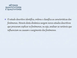 MÉTODOS
QUANTITATIVOS
E QUALITATIVOS
 O estudo descritivo identifica, ordena e classifica as características dos
fenômenos. Através desta dinâmica surgem novos estudos descritivos
que procuram explicar os fenômenos, ou seja, analisar as variáveis que
influenciam ou causam o surgimento dos fenômenos.
 