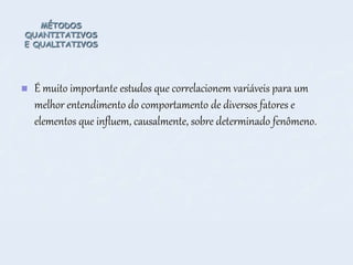 MÉTODOS
QUANTITATIVOS
E QUALITATIVOS
 É muito importante estudos que correlacionem variáveis para um
melhor entendimento do comportamento de diversos fatores e
elementos que influem, causalmente, sobre determinado fenômeno.
 