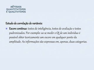 MÉTODOS
QUANTITATIVOS
E QUALITATIVOS
Estudo de correlação de variáveis:
 Escore contínuo: testes de inteligência, testes de avaliação e testes
padronizados. Por exemplo: ao se medir o QI de um indivíduo é
possível obter teoricamente um escore em qualquer ponto da
amplitude. As informações são expressas em, apenas, duas categorias.
 