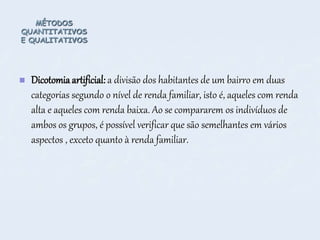 MÉTODOS
QUANTITATIVOS
E QUALITATIVOS
 Dicotomiaartificial: a divisão dos habitantes de um bairro em duas
categorias segundo o nível de renda familiar, isto é, aqueles com renda
alta e aqueles com renda baixa. Ao se compararem os indivíduos de
ambos os grupos, é possível verificar que são semelhantes em vários
aspectos , exceto quanto à renda familiar.
 