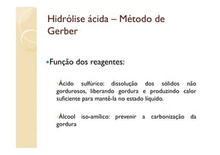Hidrólise ácida – Método de
Gerber

Função dos
F ã d reagentes:

   Ácido sulfúrico: dissolução dos sólidos não
  gordurosos, liberando gordura e produzindo calor
  suficiente para mantê-la no estado líquido.

   Álcool iso-amílico: prevenir a carbonização da
  gordura
 