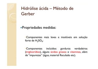 Hidrólise ácida – Método de
Gerber

Propriedades medidas:
P    i d d     did

   Componentes mais leves e insolúveis em solução
  forte de H2SO4;

   Componentes incluídos: gorduras verdadeiras
  (triglicerídios), alguns ácidos graxos e vitaminas, além
  de “impurezas” (água, material floculado etc).
 