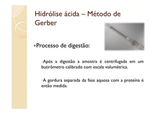 Hidrólise ácida – Método de
Gerber

Processo d digestão:
P        de di   ã

   Após a digestão a amostra é centrifugada em um
  butirômetro calibrado com escala volumétrica.

   A gordura separada da fase aquosa com a proteína é
  então medida.
 