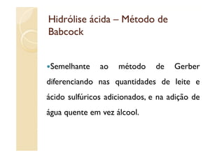 Hidrólise ácida – Método de
Babcock


 Semelhante    ao   método    de   Gerber
diferenciando nas quantidades d l i e
dif     i d            id d   de leite
ácido sulfúricos adicionados e na adição de
                 adicionados,
água quente em vez álcool.
 
