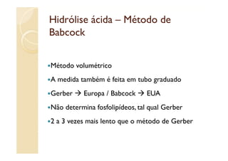 Hidrólise ácida – Método de
Babcock


Método volumétrico
A medida também é feita em tubo graduado
Gerber     Europa / Babcock     EUA
Não determina fosfolipídeos, tal qual Gerber
2 a 3 vezes mais lento que o método de Gerber
 